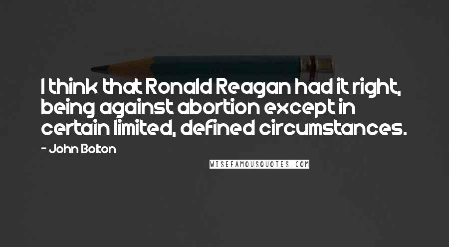 John Bolton Quotes: I think that Ronald Reagan had it right, being against abortion except in certain limited, defined circumstances.