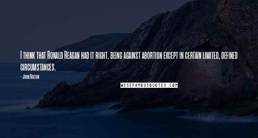 John Bolton Quotes: I think that Ronald Reagan had it right, being against abortion except in certain limited, defined circumstances.