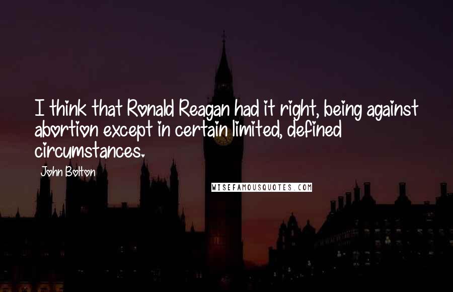 John Bolton Quotes: I think that Ronald Reagan had it right, being against abortion except in certain limited, defined circumstances.