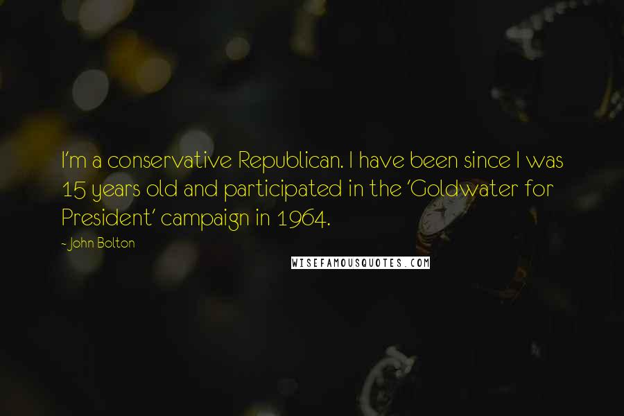 John Bolton Quotes: I'm a conservative Republican. I have been since I was 15 years old and participated in the 'Goldwater for President' campaign in 1964.