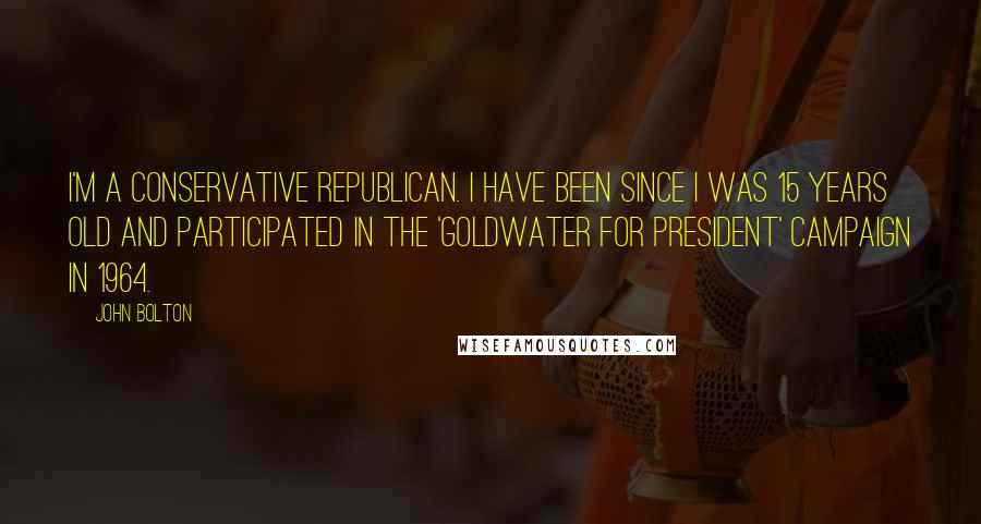 John Bolton Quotes: I'm a conservative Republican. I have been since I was 15 years old and participated in the 'Goldwater for President' campaign in 1964.