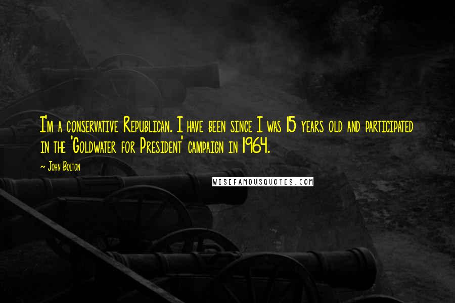 John Bolton Quotes: I'm a conservative Republican. I have been since I was 15 years old and participated in the 'Goldwater for President' campaign in 1964.