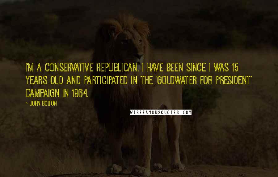 John Bolton Quotes: I'm a conservative Republican. I have been since I was 15 years old and participated in the 'Goldwater for President' campaign in 1964.