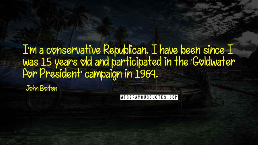 John Bolton Quotes: I'm a conservative Republican. I have been since I was 15 years old and participated in the 'Goldwater for President' campaign in 1964.