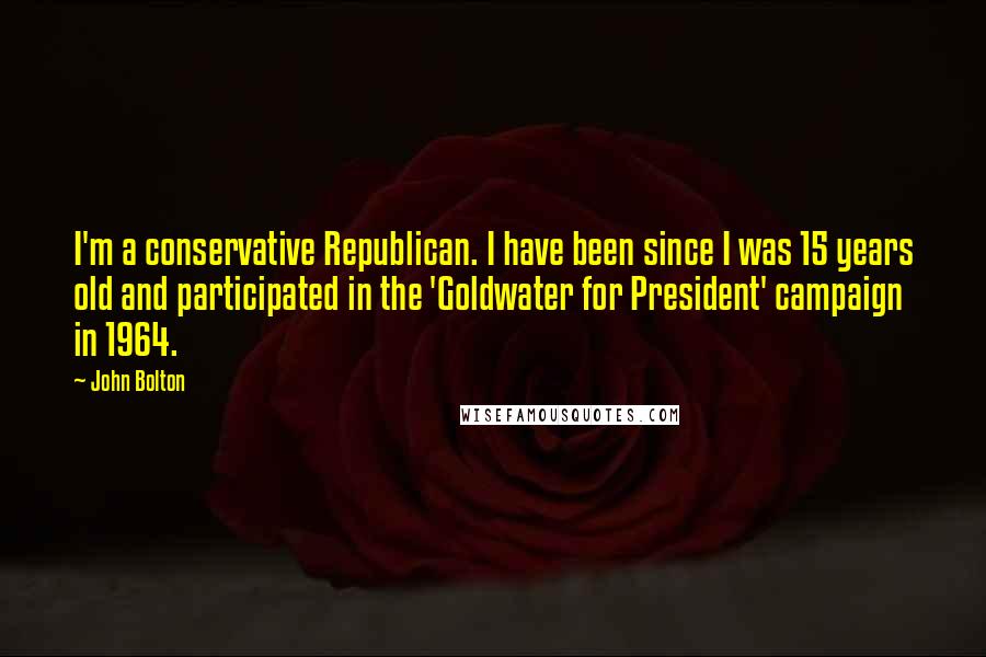 John Bolton Quotes: I'm a conservative Republican. I have been since I was 15 years old and participated in the 'Goldwater for President' campaign in 1964.