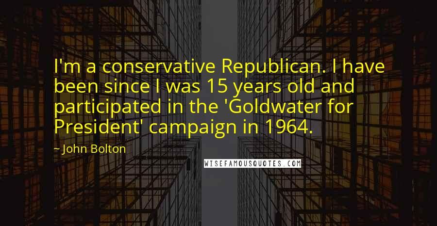 John Bolton Quotes: I'm a conservative Republican. I have been since I was 15 years old and participated in the 'Goldwater for President' campaign in 1964.