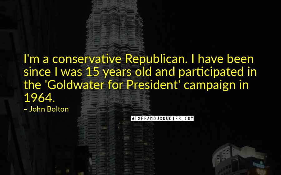 John Bolton Quotes: I'm a conservative Republican. I have been since I was 15 years old and participated in the 'Goldwater for President' campaign in 1964.