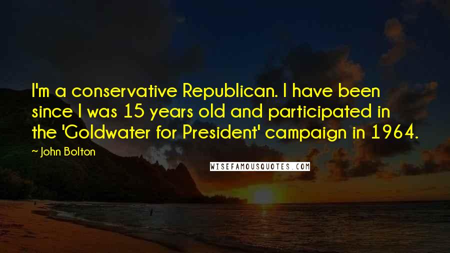 John Bolton Quotes: I'm a conservative Republican. I have been since I was 15 years old and participated in the 'Goldwater for President' campaign in 1964.