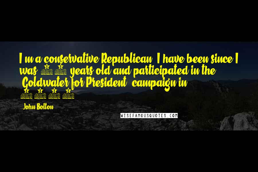 John Bolton Quotes: I'm a conservative Republican. I have been since I was 15 years old and participated in the 'Goldwater for President' campaign in 1964.