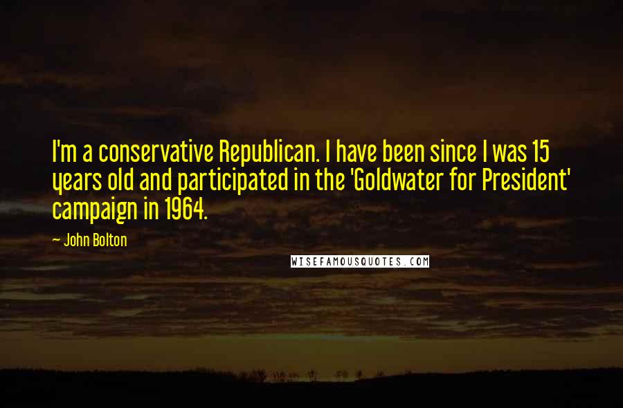 John Bolton Quotes: I'm a conservative Republican. I have been since I was 15 years old and participated in the 'Goldwater for President' campaign in 1964.