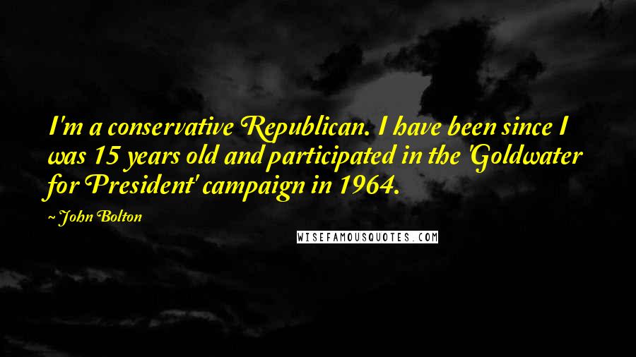 John Bolton Quotes: I'm a conservative Republican. I have been since I was 15 years old and participated in the 'Goldwater for President' campaign in 1964.