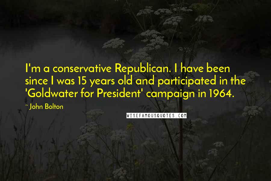 John Bolton Quotes: I'm a conservative Republican. I have been since I was 15 years old and participated in the 'Goldwater for President' campaign in 1964.