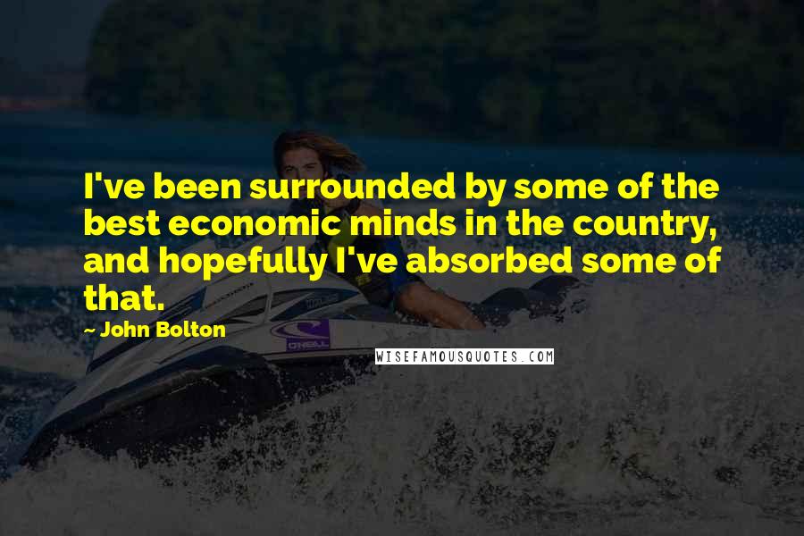 John Bolton Quotes: I've been surrounded by some of the best economic minds in the country, and hopefully I've absorbed some of that.