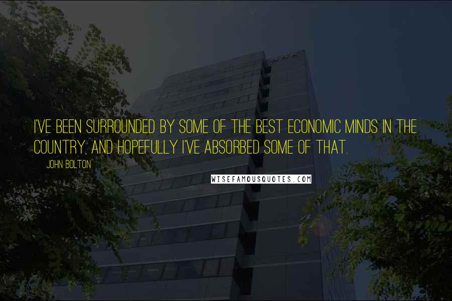 John Bolton Quotes: I've been surrounded by some of the best economic minds in the country, and hopefully I've absorbed some of that.