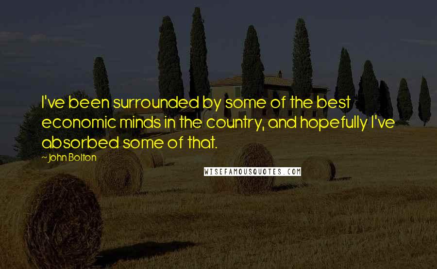 John Bolton Quotes: I've been surrounded by some of the best economic minds in the country, and hopefully I've absorbed some of that.