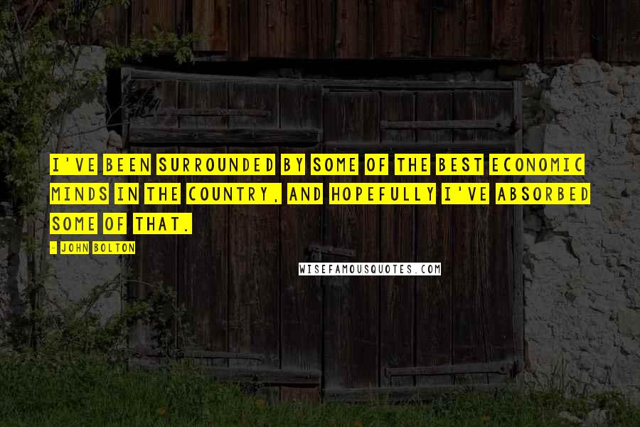 John Bolton Quotes: I've been surrounded by some of the best economic minds in the country, and hopefully I've absorbed some of that.