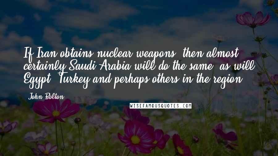 John Bolton Quotes: If Iran obtains nuclear weapons, then almost certainly Saudi Arabia will do the same, as will Egypt, Turkey and perhaps others in the region.