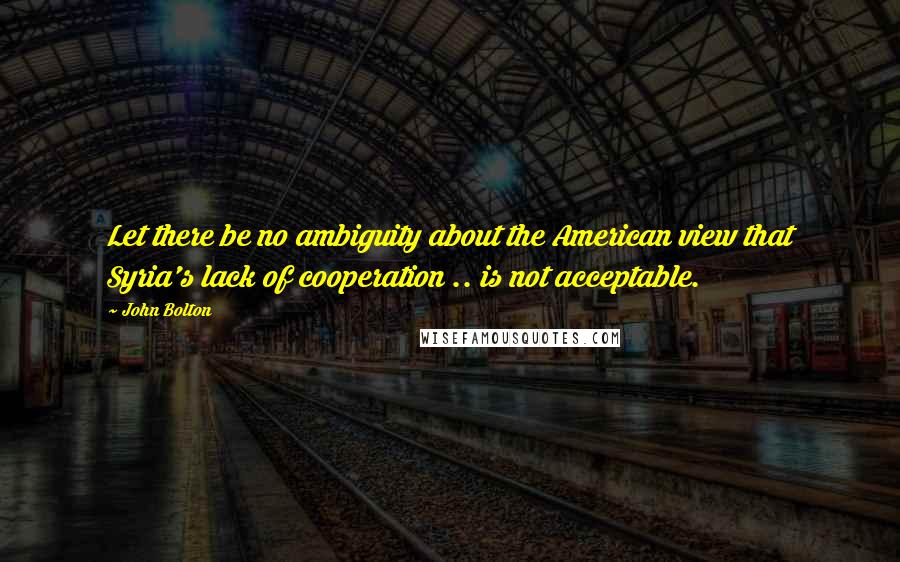 John Bolton Quotes: Let there be no ambiguity about the American view that Syria's lack of cooperation .. is not acceptable.