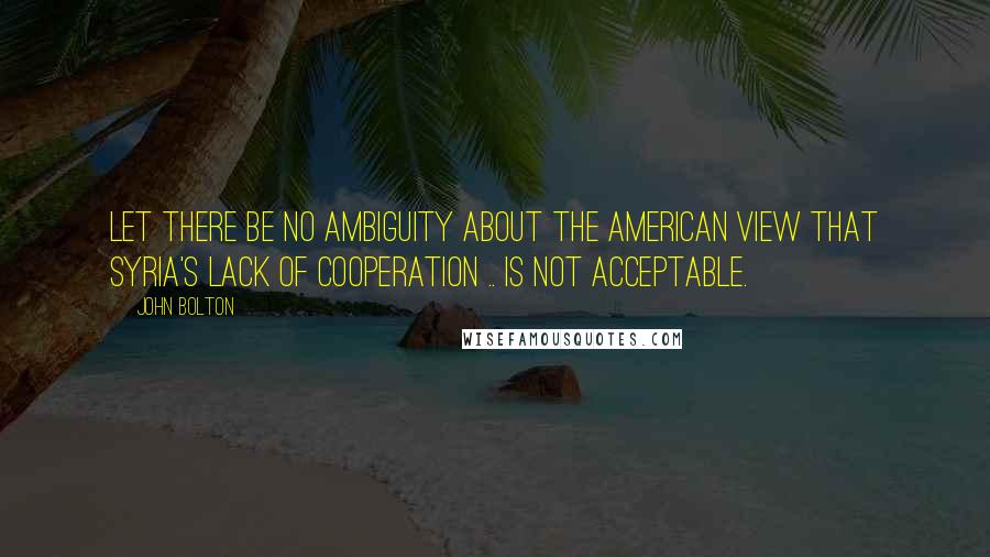 John Bolton Quotes: Let there be no ambiguity about the American view that Syria's lack of cooperation .. is not acceptable.