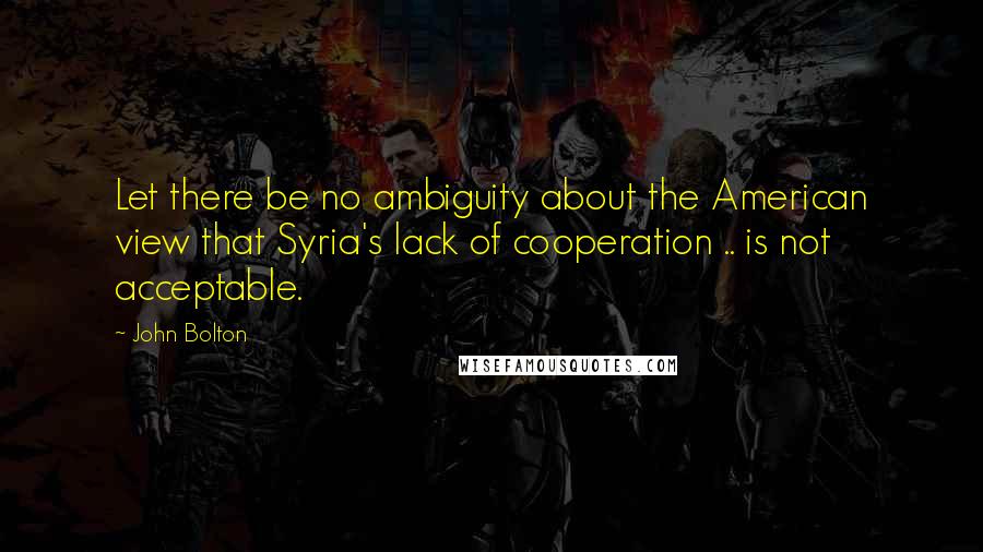 John Bolton Quotes: Let there be no ambiguity about the American view that Syria's lack of cooperation .. is not acceptable.