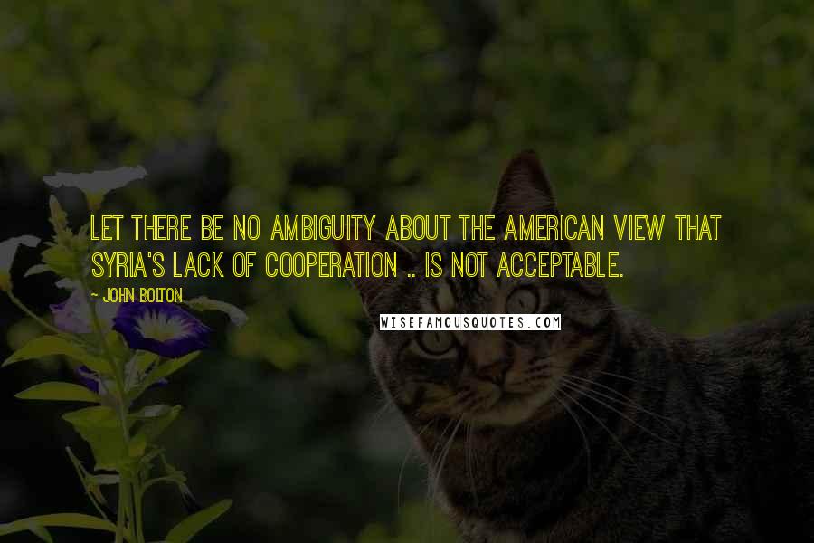 John Bolton Quotes: Let there be no ambiguity about the American view that Syria's lack of cooperation .. is not acceptable.