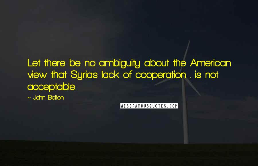 John Bolton Quotes: Let there be no ambiguity about the American view that Syria's lack of cooperation .. is not acceptable.
