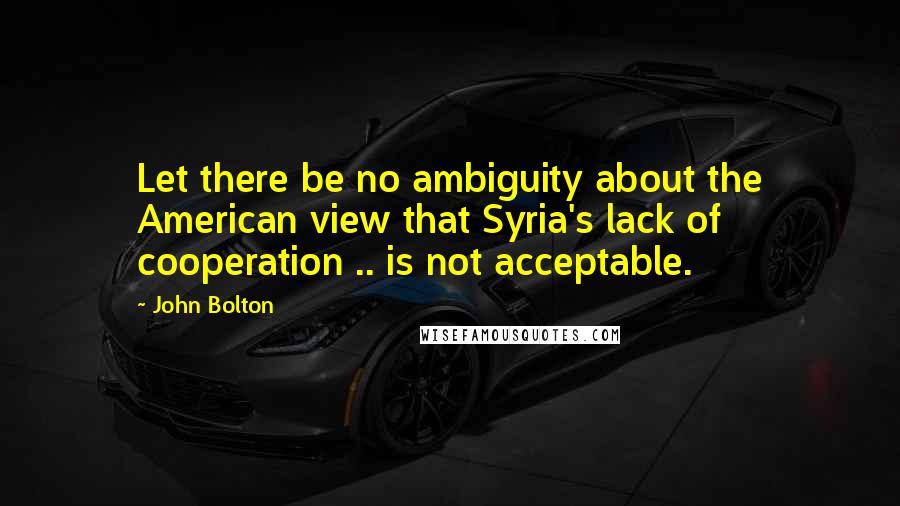 John Bolton Quotes: Let there be no ambiguity about the American view that Syria's lack of cooperation .. is not acceptable.