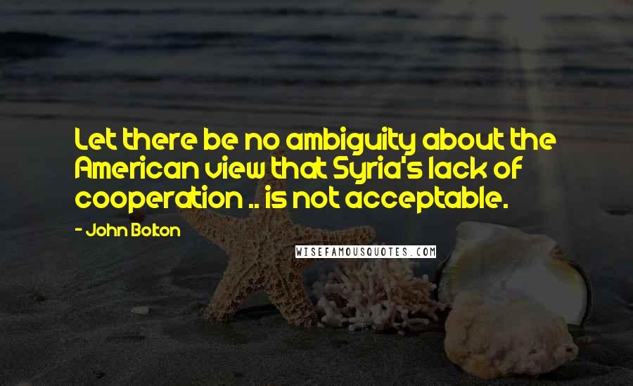 John Bolton Quotes: Let there be no ambiguity about the American view that Syria's lack of cooperation .. is not acceptable.