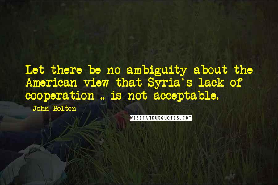 John Bolton Quotes: Let there be no ambiguity about the American view that Syria's lack of cooperation .. is not acceptable.
