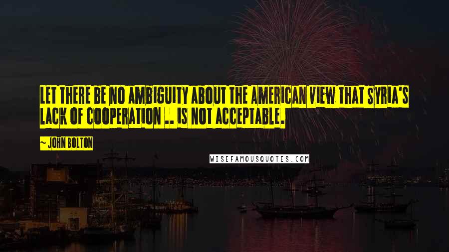 John Bolton Quotes: Let there be no ambiguity about the American view that Syria's lack of cooperation .. is not acceptable.