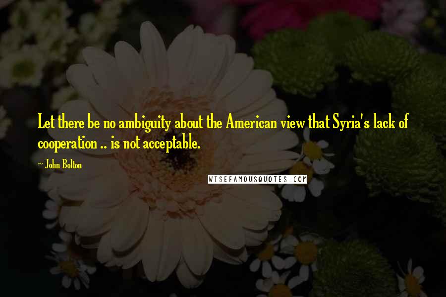 John Bolton Quotes: Let there be no ambiguity about the American view that Syria's lack of cooperation .. is not acceptable.