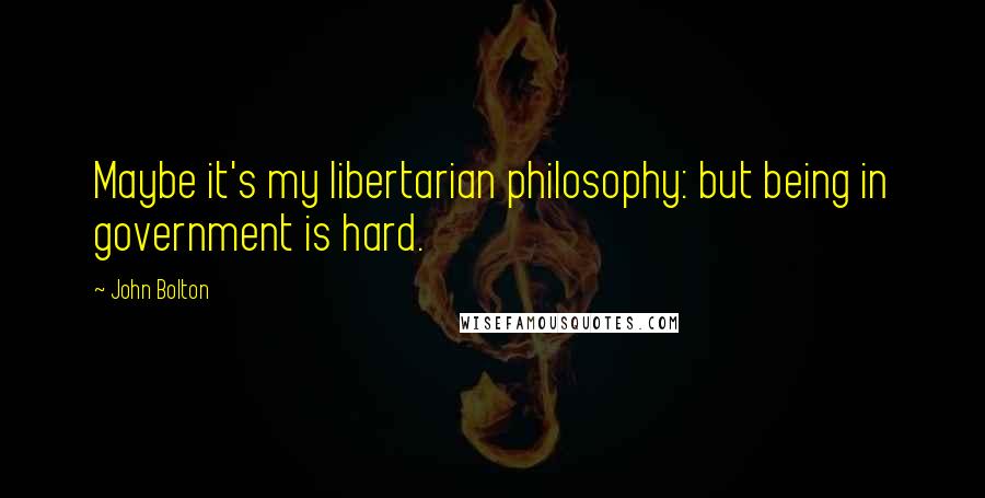 John Bolton Quotes: Maybe it's my libertarian philosophy: but being in government is hard.