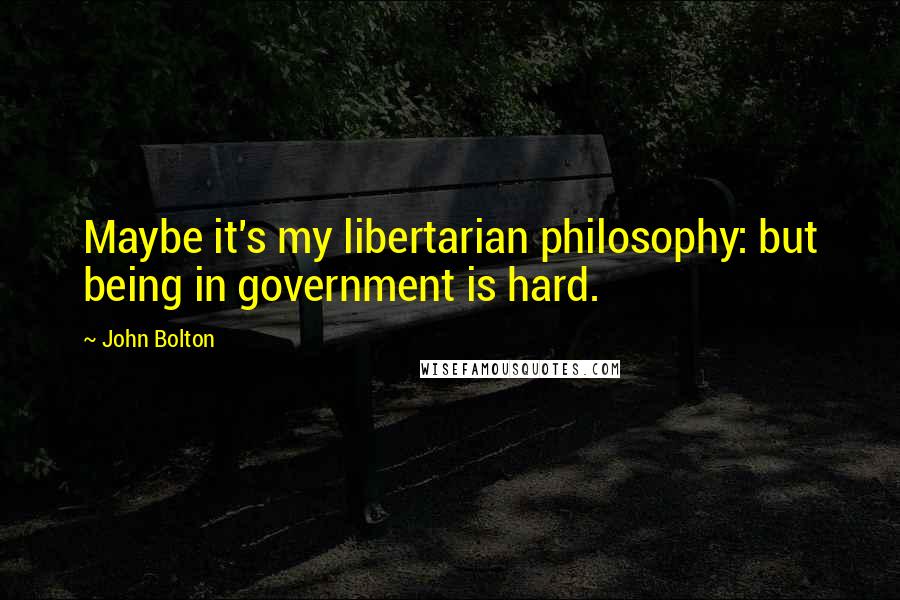 John Bolton Quotes: Maybe it's my libertarian philosophy: but being in government is hard.