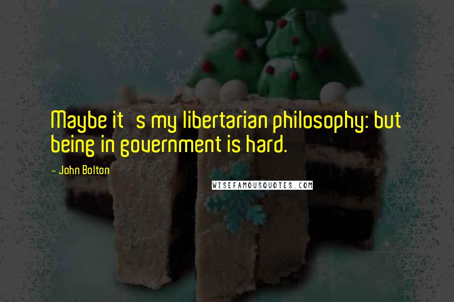 John Bolton Quotes: Maybe it's my libertarian philosophy: but being in government is hard.