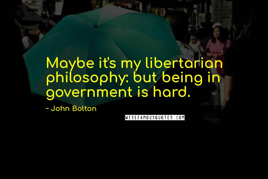 John Bolton Quotes: Maybe it's my libertarian philosophy: but being in government is hard.