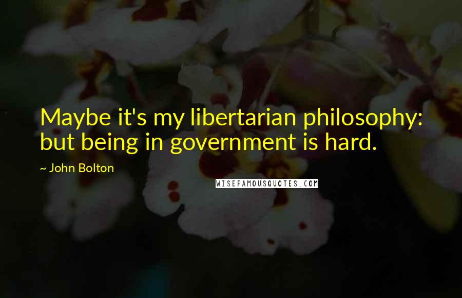 John Bolton Quotes: Maybe it's my libertarian philosophy: but being in government is hard.