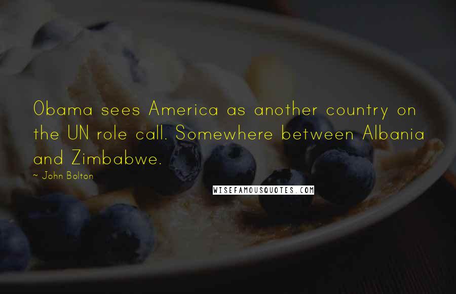 John Bolton Quotes: Obama sees America as another country on the UN role call. Somewhere between Albania and Zimbabwe.