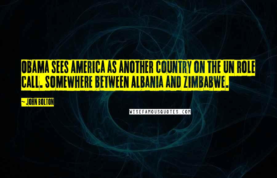 John Bolton Quotes: Obama sees America as another country on the UN role call. Somewhere between Albania and Zimbabwe.