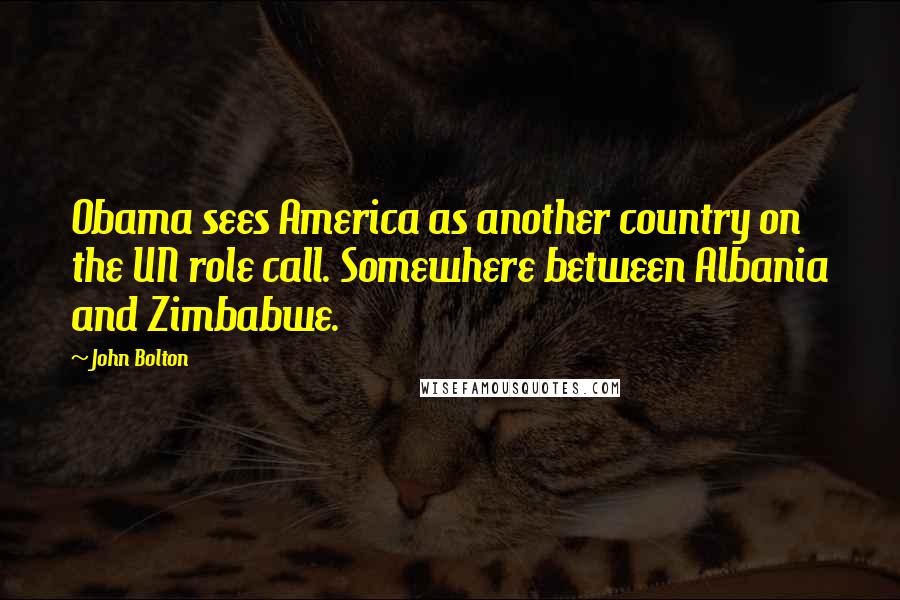 John Bolton Quotes: Obama sees America as another country on the UN role call. Somewhere between Albania and Zimbabwe.