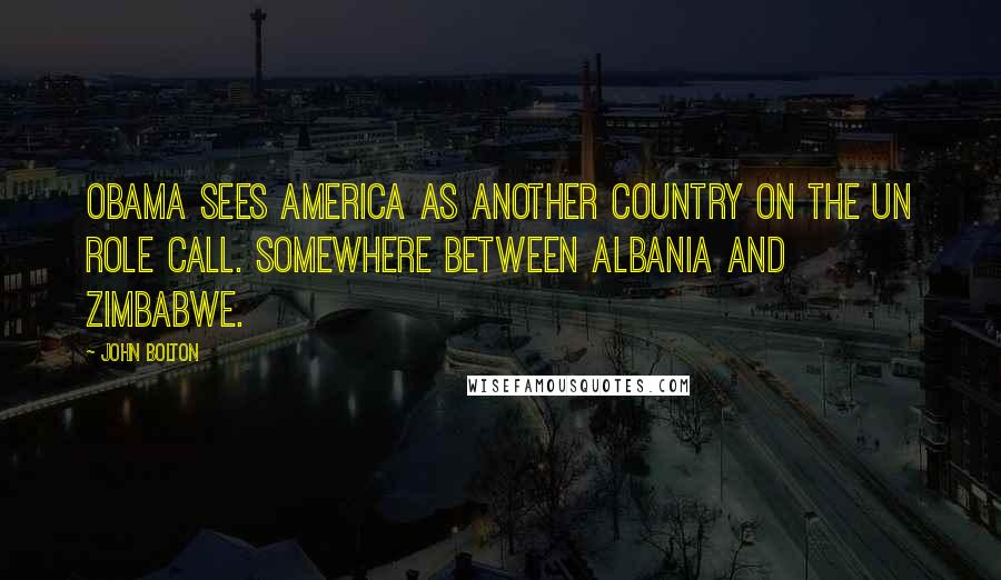 John Bolton Quotes: Obama sees America as another country on the UN role call. Somewhere between Albania and Zimbabwe.