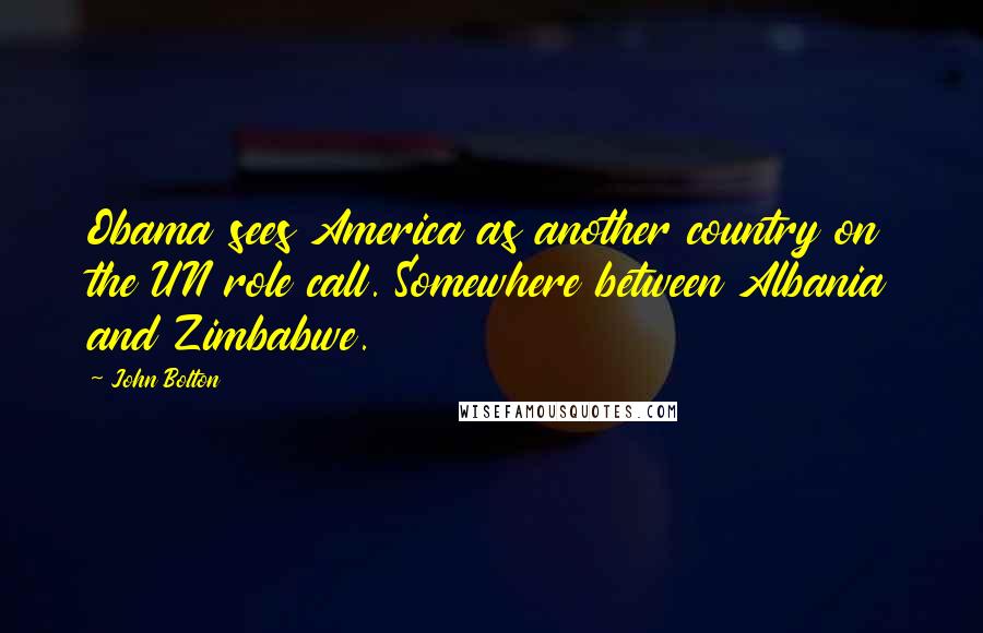 John Bolton Quotes: Obama sees America as another country on the UN role call. Somewhere between Albania and Zimbabwe.