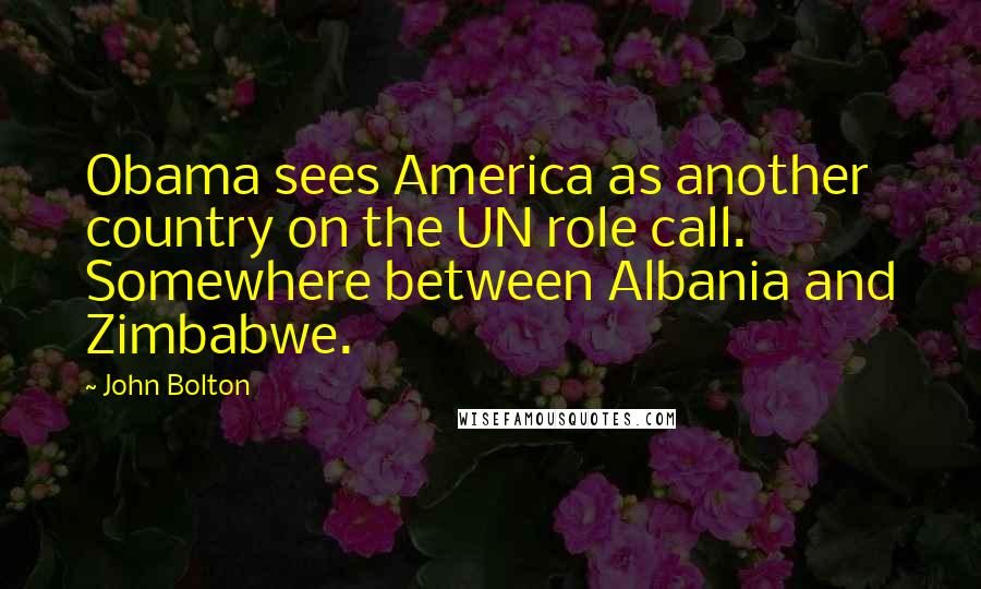 John Bolton Quotes: Obama sees America as another country on the UN role call. Somewhere between Albania and Zimbabwe.