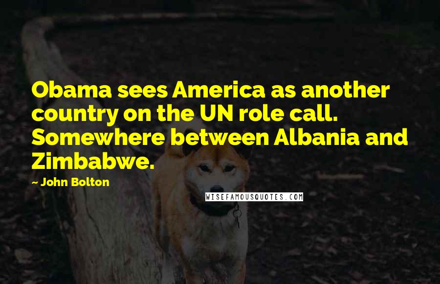 John Bolton Quotes: Obama sees America as another country on the UN role call. Somewhere between Albania and Zimbabwe.
