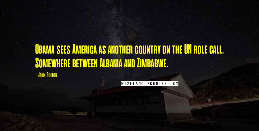 John Bolton Quotes: Obama sees America as another country on the UN role call. Somewhere between Albania and Zimbabwe.