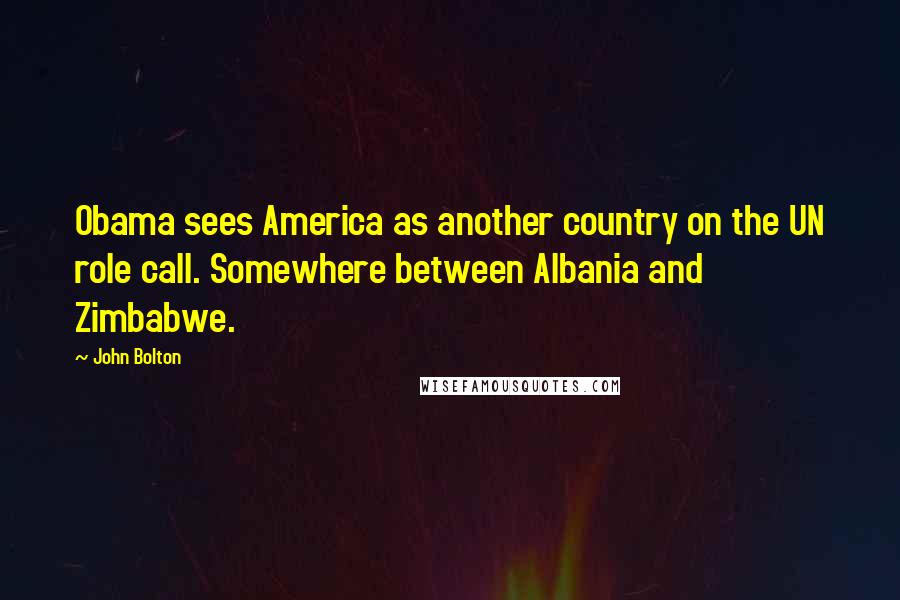 John Bolton Quotes: Obama sees America as another country on the UN role call. Somewhere between Albania and Zimbabwe.