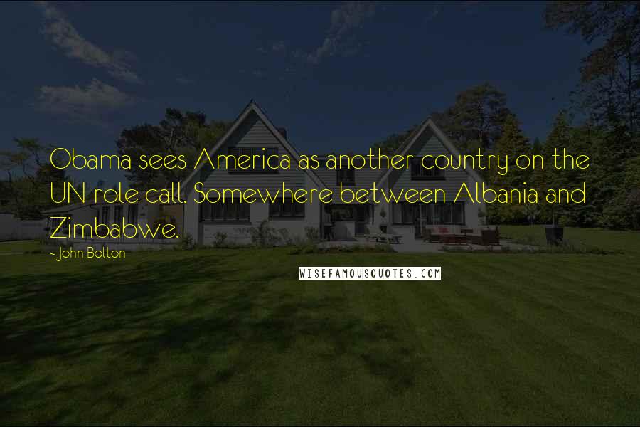 John Bolton Quotes: Obama sees America as another country on the UN role call. Somewhere between Albania and Zimbabwe.