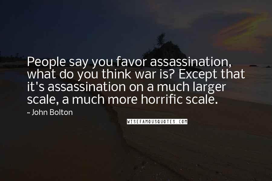 John Bolton Quotes: People say you favor assassination, what do you think war is? Except that it's assassination on a much larger scale, a much more horrific scale.