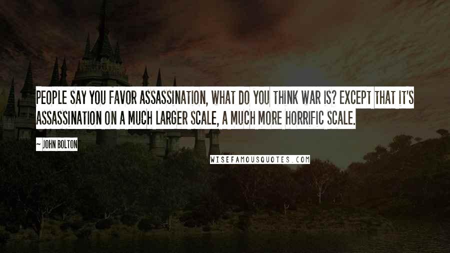 John Bolton Quotes: People say you favor assassination, what do you think war is? Except that it's assassination on a much larger scale, a much more horrific scale.