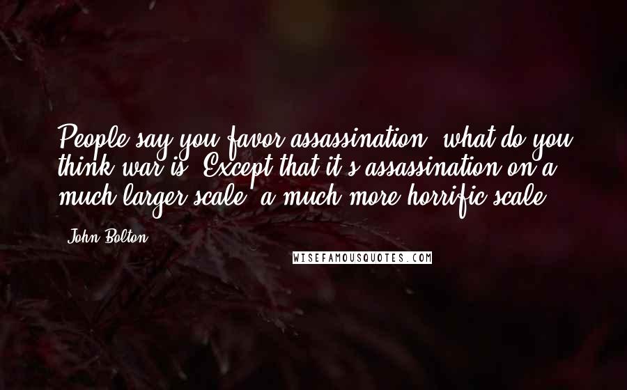 John Bolton Quotes: People say you favor assassination, what do you think war is? Except that it's assassination on a much larger scale, a much more horrific scale.