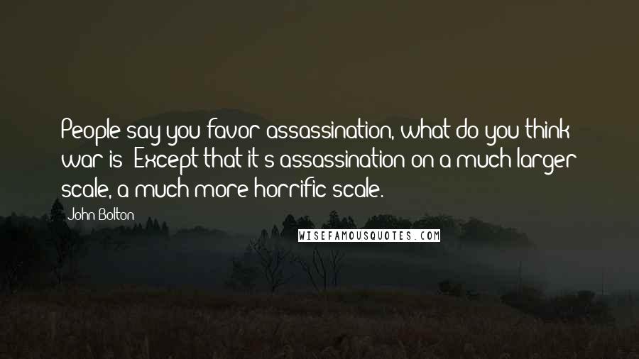 John Bolton Quotes: People say you favor assassination, what do you think war is? Except that it's assassination on a much larger scale, a much more horrific scale.